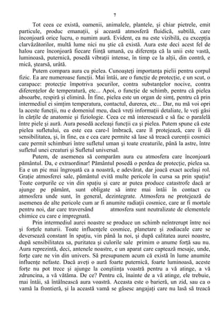 7
Tot ceea ce există, oamenii, animalele, plantele, şi chiar pietrele, emit
particule, produc emanaţii, şi această atmosferă fluidică, subtilă, care
înconjoară orice lucru, o numim aură. Evident, ea nu este vizibilă, cu excepţia
clarvăzătorilor, multă lume nici nu ştie că există. Aura este deci acest fel de
halou care înconjoară fiecare fiinţă umană, cu diferenţa că la unii este vastă,
luminoasă, puternică, posedă vibraţii intense, în timp ce la alţii, din contră, e
mică, ştearsă, urâtă.
Putem compara aura cu pielea. Cunoaşteţi importanţa pielii pentru corpul
fizic. Ea are numeroase funcţii. Mai întâi, are o funcţie de protecţie, e un scut, o
carapace: protecţie împotriva şocurilor, contra substanţelor nocive, contra
diferenţelor de temperatură, etc... Apoi, o funcţie de schimb, pentru că pielea
absoarbe, respiră şi elimină. În fine, pielea este un organ de simţ, pentru că prin
intermediul ei simţim temperatura, contactul, durerea, etc... Dar, nu mă voi opri
la aceste funcţii, nu e domeniul meu, dacă vreţi informaţii detaliate, le veţi găsi
în cărţile de anatomie şi fiziologie. Ceea ce mă interesează e să fac o paralelă
între piele şi aură. Aura posedă aceleaşi funcţii ca şi pielea. Putem spune că este
pielea sufletului, ea este cea care-l îmbracă, care îl protejează, care îi dă
sensibilitatea, şi, în fine, ea e cea care permite să lase să treacă curenţii cosmici
care permit schimburi între sufletul uman şi toate creaturile, până la astre, între
sufletul unei creaturi şi Sufletul universal.
Putem, de asemenea să comparăm aura cu atmosfera care înconjoară
pământul. Da, e extraordinar! Pământul posedă o perdea de protecţie, pielea sa.
Ea e un pic mai îngroşată ca a noastră, e adevărat, dar joacă exact acelaşi rol.
Graţie atmosferei sale, pământul evită multe pericole în cursa sa prin spaţiu!
Toate corpurile ce vin din spaţiu şi care ar putea produce catastrofe dacă ar
ajunge pe pământ, sunt obligate să intre mai întâi în contact cu
atmosfera unde sunt, în general, dezintegrate. Atmosfera ne protejează de
asemenea de alte pericole cum ar fi anumite radiaţii cosmice, care ar fi mortale
pentru noi, dar care traversând atmosfera sunt neutralizate de elementele
chimice cu care e impregnată.
Prin intermediul aurei noastre se produce un schimb neîntrerupt între noi
şi forţele naturii. Toate influenţele cosmice, planetare şi zodiacale care se
deversează constant în spaţiu, vin până la noi, şi după calitatea aurei noastre,
după sensibilitatea sa, puritatea şi culorile sale primim o anume forţă sau nu.
Aura reprezintă, deci, antenele noastre, e un aparat care captează mesaje, unde,
forţe care ne vin din univers. Să presupunem acum că există în lume anumite
influenţe nefaste. Dacă aveţi o aură foarte puternică, foarte luminoasă, aceste
forţe nu pot trece şi ajunge la conştiinţa voastră pentru a vă atinge, a vă
zdruncina, a vă vătăma. De ce? Pentru că, înainte de a vă atinge, ele trebuie,
mai întâi, să întâlnească aura voastră. Aceasta este o barieră, un zid, sau ca o
vamă la frontieră, şi la această vamă se găsesc angajaţi care nu lasă să treacă
 
