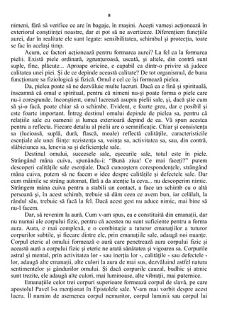 8
nimeni, fără să verifice ce are în bagaje, în maşini. Aceşti vameşi acţionează în
exteriorul conştiinţei noastre, dar ei pot să ne avertizeze. Diferenţiem funcţiile
aurei, dar în realitate ele sunt legate: sensibilitatea, schimbul şi protecţia, toate
se fac în acelaşi timp.
Acum, ce factori acţionează pentru formarea aurei? La fel ca la formarea
pielii. Există piele ordinară, zgrunţuroasă, uscată, şi altele, din contră sunt
suple, fine, plăcute... Aproape oricine, e capabil ca dintr-o privire să judece
calitatea unei piei. Şi de ce depinde această calitate? De tot organismul, de buna
funcţionare sa fiziologică şi fizică. Omul e cel ce îşi formează pielea.
Da, pielea poate să ne dezvăluie multe lucruri. Dacă ea e fină şi spirituală,
înseamnă că omul e spiritual, pentru că nimeni nu-şi poate forma o piele care
nu-i corespunde. Inconştient, omul lucrează asupra pielii sale, şi, dacă ştie cum
să şi-o facă, poate chiar să o schimbe. Evident, e foarte greu, dar e posibil şi
este foarte important. Întreg destinul omului depinde de pielea sa, pentru că
relaţiile sale cu oamenii şi lumea exterioară depind de ea. Vă spun acestea
pentru a reflecta. Fiecare detaliu al pielii are o semnificaţie. Chiar şi consistenţa
sa (lucioasă, suplă, dură, flască, moale) reflectă calităţile, caracteristicile
esenţiale ale unei fiinţe: rezistenţa sa, voinţa sa, activitatea sa, sau, din contră,
slăbiciunea sa, lenevia sa şi deficienţele sale.
Destinul omului, succesele sale, eşecurile sale, totul este în piele.
Strângând mâna cuiva, spunându-i: “Bună ziua! Ce mai faceţi?” putem
descoperi calităţile sale esenţiale. Dacă cunoaştem corespondenţele, strângând
mâna cuiva, putem să ne facem o idee despre calităţile şi defectele sale. Dar
cum mâinile se strâng automat, fără a da atenţie la ceva... nu descoperim nimic.
Strângem mâna cuiva pentru a stabili un contact, a face un schimb cu o altă
persoană şi, în acest schimb, trebuie să dăm ceea ce avem bun, iar celălalt, la
rândul său, trebuie să facă la fel. Dacă acest gest nu aduce nimic, mai bine să
nu-l facem.
Dar, să revenim la aură. Cum v-am spus, ea e constituită din emanaţii, dar
nu numai ale corpului fizic, pentru că acestea nu sunt suficiente pentru a forma
aura. Aura, e mai complexă, e o combinaţie a tuturor emanaţiilor a tuturor
corpurilor subtile, şi fiecare dintre ele, prin emanaţiile sale, adaugă noi nuanţe.
Corpul eteric al omului formează o aură care penetrează aura corpului fizic şi
această aură a corpului fizic şi eteric ne arată sănătatea şi vigoarea sa. Corpurile
astral şi mental, prin activitatea lor - sau inerţia lor -, calităţile - sau defectele -
lor, adaugă alte emanaţii, alte culori la aura de mai sus, dezvăluind astfel natura
sentimentelor şi gândurilor omului. Şi dacă corpurile cauzal, budhic şi atmic
sunt trezite, ele adaugă alte culori, mai luminoase, alte vibraţii, mai puternice.
Emanaţiile celor trei corpuri superioare formează corpul de slavă, pe care
apostolul Pavel l-a menţionat în Epistolele sale. V-am mai vorbit despre acest
lucru. Îl numim de asemenea corpul nemuritor, corpul luminii sau corpul lui
 