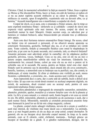 9
Christos. Când, în momentul schimbării la faţă pe muntele Tabor, Iisus a apărut
cu Moise şi Ilie discipolilor Petru, Iacov şi Ioan, era atât de luminos şi radios că
ei nu au putut suporta această strălucire şi au căzut la pământ. “Faţa sa
strălucea ca soarele, spun Evangheliile, veşmintele sale au devenit albe, ca şi
lumina.” Această transfigurare era o manifestare a corpului de slavă.
Corpul de slavă, ca şi aura, este o emanaţie a fiinţei umane, dar în timp ce
aura exprimă totalitatea fiinţei - defectele ca şi calităţile - corpul de slavă este
expresia vieţii spirituale cele mai intense. De aceea, corpul de slavă se
manifestă numai la mari Maeştrii. Graţie acestui corp, cu adevărat pur şi
luminos ei vindecă bolnavii, aduc binecuvântări pe oriunde trec şi călătoresc
prin spaţiu.
Aura este deci fuziunea tuturor emanaţiilor fiinţei întregi. De aceea, când
un Iniţiat vrea să cunoască o persoană, el nu observă anume aparenţa sa
exterioară: fizionomia, gesturile, limbajul său; nu, ci el se străduie să-i simtă
aura. Toate culorile, forţele şi emanaţiile fluidice care omul le răspândeşte în
jurul său, şi pe care nu le poate ascunde, nici controla, iată, ce observă Iniţiatul!
Anumite persoane sunt adevăraţi artişti în camuflaj: ele îşi stăpânesc perfect
gesturile, privirea, vocea, limbajul. Ceea ce nu ştiu, este că ele nu au nici o
putere asupra manifestărilor subtile ale vieţii lor interioare. Gândurile lor,
sentimentele lor, creează forme, culori pe care ele nu au nici o putere să le
schimbe sau să le ascundă. De aceea, pentru un Iniţiat, totul este clar: dacă
fiinţele sunt în armonie sau în dezordine, dacă emană din ele ceva constructiv,
benefic, luminos, o atmosferă care te întăreşte sau te purifică, sau, din contră, te
îmbâcseşte, el simte imediat. Şi chiar şi sănătatea este vizibilă pe aură, starea
ficatului, a plămânilor, a creierului, etc... toate acestea sunt vizibile în aură.
Aura reprezintă deci o carte, dar o carte atât de subtilă, încât e dificil să-ţi
faci o idee. Şi aşa cum nu există două creaturi cu aceleaşi amprente digitale, nu
există, de asemenea, două creaturi care au aceeaşi aură, pentru că aura
reprezintă totalitatea fiinţei umane.
Atmosfera pământului e impregnată de emanaţiile oamenilor, animalelor,
plantelor, pietrelor, apelor, munţilor şi a tuturor forţelor care vin de la planete şi
stele. La fel e şi aura umană; e o sinteză vastă, foarte bogată a tot ceea ce există
în om. De altfel, mineralele, plantele şi animalele au de asemenea o aură, dar o
aură numai fizică. Mineralele, metalele şi cristalele proiectează anumite forţe
care formează în jurul lor un fel de mic câmp magnetic, colorat.
La plante, corpul eteric adaugă vitalitatea, nevoia de a creşte şi conferă o
aură mai intensă, de vitalitate mai mare decât cea a mineralelor. La animale,
aura e şi mai bogată pentru că ele au deja un corp astral, corpul dorinţelor. În
general, ele nu au început să-şi dezvolte corpul mental, în timp ce la unele
animale, cum ar fi câinele, calul, elefantul, maimuţa... biologii găsesc un
început al facultăţii de a gândi. E o gândire rudimentară, desigur, dar în
 