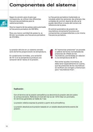 Componentes del sistema

     Según la versión para el país que                La frecuencia portadora implantada va
     corresponda, se utilizan dos diferentes          rotulada sobre los sensores, las antenas y las
     frecuencias portadoras para la                   unidades de control. Aparte de ello se la
     radiotransmisión.                                puede identiﬁcar a través del número de
                                                      referencia de la pieza.
     Para la mayoría de los países está autorizada
     la frecuencia portadora de 433 MHz.              El control automático de presión de
                                                      neumáticos únicamente funciona con
     Para una menor cantidad de países (p. ej.        componentes correspondientes a una misma
     EE.UU.) se emplea una frecuencia portadora       frecuencia portadora.
     de 315 MHz.




     La presión del aire en un sistema cerrado                 Al “memorizar presiones“ se procede
     varía de forma proporcional a la temperatura.             a calibrar de forma normalizada las
                                                               presiones de inﬂado en los
     En condiciones normales, una variación                    neumáticos, poniéndolas en relación
     de 10 ˚C en la temperatura produce una                    a una temperatura de 20 ˚C.
     variación de 0,1 bares en la presión.
                                                               Para evitar ajustes incorrectos, se
                                                               debe tener especialmente en cuenta,
                                                               que las presiones de los neumáticos
                                                               se veriﬁcan y/o corrigen y memorizan
                                                               para “neumáticos fríos“.




          Explicación:


          Con el término de la presión atmosférica se denomina la presión del aire sobre
          la corteza terrestre. Referida al nivel del mar es de 1.013 mbar en promedio.
          En términos generales se habla de 1 bar.

          La presión relativa expresa la presión a partir de la atmosférica.

          La presión absoluta es la presión basada en un estado absolutamente exento de
          presión.




12
 