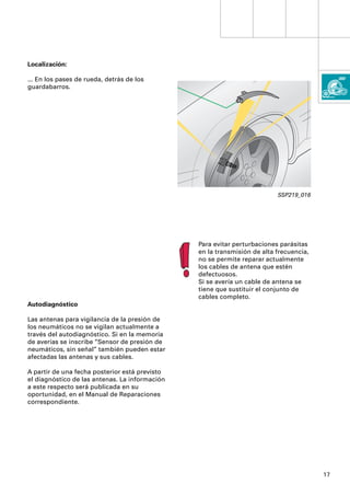 Localización:

... En los pases de rueda, detrás de los
guardabarros.




                                                                          SSP219_016




                                                Para evitar perturbaciones parásitas
                                                en la transmisión de alta frecuencia,
                                                no se permite reparar actualmente
                                                los cables de antena que estén
                                                defectuosos.
                                                Si se avería un cable de antena se
                                                tiene que sustituir el conjunto de
                                                cables completo.
Autodiagnóstico

Las antenas para vigilancia de la presión de
los neumáticos no se vigilan actualmente a
través del autodiagnóstico. Si en la memoria
de averías se inscribe “Sensor de presión de
neumáticos, sin señal” también pueden estar
afectadas las antenas y sus cables.

A partir de una fecha posterior está previsto
el diagnóstico de las antenas. La información
a este respecto será publicada en su
oportunidad, en el Manual de Reparaciones
correspondiente.




                                                                                        17
 