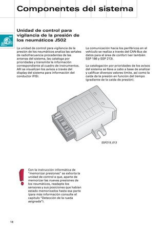 Componentes del sistema

     Unidad de control para
     vigilancia de la presión de
     los neumáticos J502
     La unidad de control para vigilancia de la      La comunicación hacia los periféricos en el
     presión de los neumáticos analiza las señales   vehículo se realiza a través del CAN-Bus de
     de radiofrecuencia procedentes de las           datos para el área de confort (ver también
     antenas del sistema, las cataloga por           SSP 186 y SSP 213).
     prioridades y transmite la información
     correspondiente al cuadro de instrumentos.      La catalogación por prioridades de los avisos
     Allí se visualizan los avisos a través del      del sistema se lleva a cabo a base de analizar
     display del sistema para información del        y caliﬁcar diversos valores límite, así como la
     conductor (FIS).                                caída de la presión en función del tiempo
                                                     (gradiente de la caída de presión).




                                                                SSP219_013




            Con la instrucción informática de
            “memorizar presiones“ se exhorta la
            unidad de control a que, aparte de
            memorizar las nuevas presiones de
            los neumáticos, readapte los
            sensores y sus posiciones que habían
            estado memorizados hasta esa parte
            (para más información consulte el
            capítulo “Detección de la rueda
            asignada“).




18
 