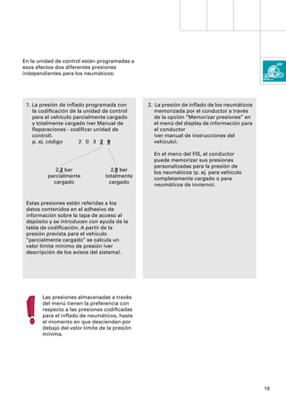 En la unidad de control están programadas a
esos efectos dos diferentes presiones
independientes para los neumáticos:




 1. La presión de inﬂado programada con        2. La presión de inﬂado de los neumáticos
    la codiﬁcación de la unidad de control        memorizada por el conductor a través
    para el vehículo parcialmente cargado         de la opción “Memorizar presiones” en
    y totalmente cargado (ver Manual de           el menú del display de información para
    Reparaciones - codiﬁcar unidad de             el conductor
    control).                                     (ver manual de instrucciones del
    p. ej. código      2 0 3 2 9                  vehículo).

                                                 En el menú del FIS, el conductor
                                                 puede memorizar sus presiones
                                                 personalizadas para la presión de
            2,2 bar                 2,9 bar
                                                 los neumáticos (p. ej. para vehículo
         parcialmente            totalmente
                                                 completamente cargado o para
           cargado                 cargado
                                                 neumáticos de invierno).


 Estas presiones están referidas a los
 datos contenidos en el adhesivo de
 información sobre la tapa de acceso al
 depósito y se introducen con ayuda de la
 tabla de codiﬁcación. A partir de la
 presión prevista para el vehículo
 “parcialmente cargado” se calcula un
 valor límite mínimo de presión (ver
 descripción de los avisos del sistema).




       Las presiones almacenadas a través
       del menú tienen la preferencia con
       respecto a las presiones codiﬁcadas
       para el inﬂado de neumáticos, hasta
       el momento en que desciendan por
       debajo del valor límite de la presión
       mínima.




                                                                                            19
 