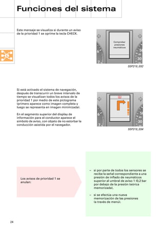 Funciones del sistema

     Este mensaje se visualiza si durante un aviso
     de la prioridad 1 se oprime la tecla CHECK.

                                                                      Comprobar
                                                                       presiones
                                                                      neumáticos

                                                           6                              50
                                                                                         40
                                                                                         30
                                                           7                             20
                                                                                   SSP219_032




     Si está activado el sistema de navegación,
     después de transcurrir un breve intervalo de
     tiempo se visualizan todos los avisos de la
     prioridad 1 por medio de este pictograma
     (primero aparece como imagen completa y
     luego se representa en imagen minimizada).

     En el segmento superior del display de                6                              50
     información para el conductor aparece el                                             40
     símbolo de aviso, con objeto de no estorbar la                                      30
     conducción asistida por el navegador.                  7                             20
                                                                                   SSP219_034




                                                      – si por parte de todos los sensores se
                                                        recibe la señal correspondiente a una
       Los avisos de prioridad 1 se                     presión de inﬂado de neumáticos
       anulan:                                          superior al umbral de aviso 1 (0,2 bar
                                                        por debajo de la presión teórica
                                                        memorizada),

                                                      – si se efectúa una nueva
                                                        memorización de las presiones
                                                        (a través de menú).




24
 