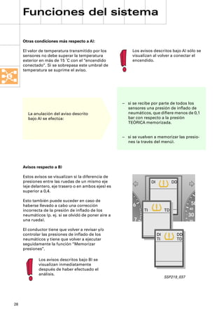 Funciones del sistema

     Otras condiciones más respecto a A):

     El valor de temperatura transmitido por los            Los avisos descritos bajo A) sólo se
     sensores no debe superar la temperatura                visualizan al volver a conectar el
     exterior en más de 15 ˚C con el “encendido             encendido.
     conectado“. Si se sobrepasa este umbral de
     temperatura se suprime el aviso.




                                                       – si se recibe por parte de todos los
                                                         sensores una presión de inﬂado de
       La anulación del aviso descrito                   neumáticos, que diﬁere menos de 0,1
       bajo A) se efectúa:                               bar con respecto a la presión
                                                         TEÓRICA memorizada.


                                                       – si se vuelven a memorizar las presio-
                                                         nes (a través del menú).




     Avisos respecto a B)

     Estos avisos se visualizan si la diferencia de
     presiones entre las ruedas de un mismo eje                        DI             DD
     (eje delantero, eje trasero o en ambos ejes) es
     superior a 0,4.

     Esto también puede suceder en caso de
     haberse llevado a cabo una corrección                  6                                 50
                                                                  TI             TD           40
     incorrecta de la presión de inﬂado de los
     neumáticos (p. ej. si se olvidó de poner aire a                                          30
     una rueda).                                            7                                 20

     El conductor tiene que volver a revisar y/o
     controlar las presiones de inﬂado de los                               DI         DD
     neumáticos y tiene que volver a ejecutar                               TI         TD
     seguidamente la función “Memorizar
     presiones”.

             Los avisos descritos bajo B) se
             visualizan inmediatamente
             después de haber efectuado el
             análisis.
                                                                                 SSP219_037




28
 
