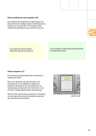 Otras condiciones más respecto a B):

Los valores de temperatura registrados por
los sensores no deben superar la temperatura
exterior en más de 30 ˚C. Si superan este
umbral de temperatura se suprime el aviso.




  La anulación de los avisos                     si se vuelven a memorizar las presiones
  descritos bajo B) se efectúa:                  (a través del menú).




Avisos respecto a C)

El conductor puede desactivar el sistema a
través del menú.                                                       DESACTIVADO




Esto, por ejemplo, es conveniente si se
transportan en el maletero ruedas con
sensores de presión de neumáticos (p. ej.
ruedas para conducción en invierno) o si se          6                               50
                                                                                     40
montan ruedas desprovistas de sensores.
                                                                                     30
Para la información del conductor se visualiza       7                               20
en ese caso este aviso brevemente cada vez                                   SSP219_038
que conecta el encendido.




                                                                                           29
 
