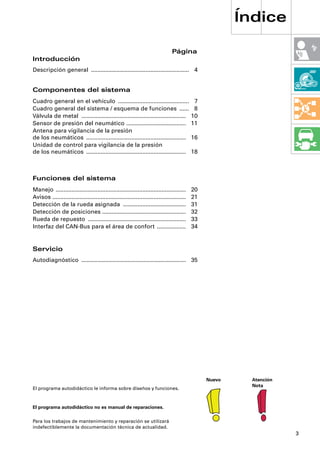 Índice

                                                                                 Página
Introducción
Descripción general ............................................................. 4


Componentes del sistema
Cuadro general en el vehículo ............................................                    7
Cuadro general del sistema / esquema de funciones ......                                      8
Válvula de metal .................................................................           10
Sensor de presión del neumático .....................................                        11
Antena para vigilancia de la presión
de los neumáticos ..............................................................             16
Unidad de control para vigilancia de la presión
de los neumáticos ..............................................................             18



Funciones del sistema
Manejo .................................................................................     20
Avisos ...................................................................................   21
Detección de la rueda asignada .......................................                       31
Detección de posiciones ....................................................                 32
Rueda de repuesto .............................................................              33
Interfaz del CAN-Bus para el área de confort ..................                              34


Servicio
Autodiagnóstico ................................................................. 35




                                                                                                  Nuevo     Atención
                                                                                                            Nota
El programa autodidáctico le informa sobre diseños y funciones.


El programa autodidáctico no es manual de reparaciones.

Para los trabajos de mantenimiento y reparación se utilizará
indefectiblemente la documentación técnica de actualidad.
                                                                                                                       3
 