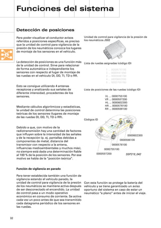Funciones del sistema

     Detección de posiciones
     Para poder visualizar al conductor avisos      Unidad de control para vigilancia de la presión de
     referidos a posiciones especíﬁcas, es preciso  los neumáticos J502
     que la unidad de control para vigilancia de la
     presión de los neumáticos conozca los lugares
     de montaje de los sensores en el vehículo.


     La detección de posiciones es una función más Lista de ruedas asignadas (código ID)
     de la unidad de control. Sirve para relacionar
     de forma automática e independiente los                        1 … 0000578100
     sensores con respecto al lugar de montaje de                   2 … 0000597200
     las ruedas en el vehículo DI, DD, TI, TD o RR.                 3 … 0000598100
                                                                         4 … 0000602300
                                                                         5 … 0000755100
     Esto se consigue utilizando 4 antenas
     receptoras y analizando sus señales de             Lista de posiciones de las ruedas (código ID)
     diferente intensidad, procedentes de los
     sensores.                                                          VL … 0000755100
                                                                        VR … 0000597200
                                                                        HL … 0000602300
     Mediante cálculos algorítmicos y estadísticas,                     HR … 0000578100
                                                                        RR … 0000598100
     la unidad de control determina las posiciones
     teóricas de los sensores (lugares de montaje
     de las ruedas DI, DD, TI, TD o RR).
                                                        Códigos ID
                                                                                          MENUE


                                                                                 RETURN



                                                                                                  INFO




     Debido a que, con motivo de la
     radiotransmisión hay una cantidad de factores
     que inﬂuyen sobre la intensidad de las señales                                                           0000602300
     y de la recepción (p. ej. pantallas debidas a
                                                                                                         0000598100
     componentes de metal, distancia del
     transmisor con respecto a la antena,                                     0000578100
     inﬂuencias medioambientales y muchos más),                         0000755100
     no siempre está dada una determinación ﬁable
                                                                 0000597200                                  SSP219_042
     al 100 % de la posición de los sensores. Por ese
     motivo se habla de la “posición teórica”.


     Función de vigilancia en parado

     Para tener establecida también una función de
     vigilancia estando el vehículo parado, la
     unidad de control para vigilancia de la presión    Con esta función se protege la batería del
     de los neumáticos se mantiene activa después       vehículo y se tiene garantizado un aviso
     de ser desconectado el encendido. La unidad        oportuno del sistema en caso de estar un
     de control pasa a un modo operativo                neumático “a plano“ antes de iniciar el viaje.
     económico en consumo de corriente. Se activa
     cada vez un poco antes de que sea transmitido
     cada datagrama periódico de los sensores en
     las ruedas.


32
 