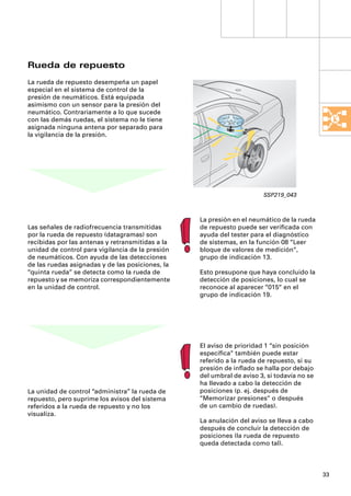 Rueda de repuesto
La rueda de repuesto desempeña un papel
especial en el sistema de control de la
presión de neumáticos. Está equipada
asimismo con un sensor para la presión del
neumático. Contrariamente a lo que sucede
con las demás ruedas, el sistema no le tiene
asignada ninguna antena por separado para
la vigilancia de la presión.




                                                                       SSP219_043



                                                  La presión en el neumático de la rueda
Las señales de radiofrecuencia transmitidas       de repuesto puede ser veriﬁcada con
por la rueda de repuesto (datagramas) son         ayuda del tester para el diagnóstico
recibidas por las antenas y retransmitidas a la   de sistemas, en la función 08 “Leer
unidad de control para vigilancia de la presión   bloque de valores de medición“,
de neumáticos. Con ayuda de las detecciones       grupo de indicación 13.
de las ruedas asignadas y de las posiciones, la
“quinta rueda” se detecta como la rueda de        Esto presupone que haya concluido la
repuesto y se memoriza correspondientemente       detección de posiciones, lo cual se
en la unidad de control.                          reconoce al aparecer “015“ en el
                                                  grupo de indicación 19.




                                                  El aviso de prioridad 1 “sin posición
                                                  especíﬁca“ también puede estar
                                                  referido a la rueda de repuesto, si su
                                                  presión de inﬂado se halla por debajo
                                                  del umbral de aviso 3, si todavía no se
                                                  ha llevado a cabo la detección de
La unidad de control “administra” la rueda de     posiciones (p. ej. después de
repuesto, pero suprime los avisos del sistema     “Memorizar presiones“ o después
referidos a la rueda de repuesto y no los         de un cambio de ruedas).
visualiza.
                                                  La anulación del aviso se lleva a cabo
                                                  después de concluir la detección de
                                                  posiciones (la rueda de repuesto
                                                  queda detectada como tal).



                                                                                            33
 