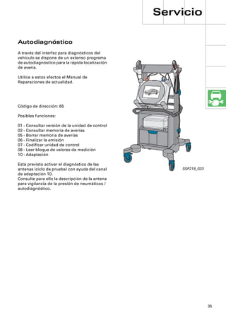 Servicio

Autodiagnóstico
A través del interfaz para diagnósticos del
vehículo se dispone de un extenso programa
de autodiagnóstico para la rápida localización
de avería.

Utilice a estos efectos el Manual de
Reparaciones de actualidad.




Código de dirección: 65

Posibles funciones:

01 - Consultar versión de la unidad de control
02 - Consultar memoria de averías
05 - Borrar memoria de averías
06 - Finalizar la emisión
07 - Codiﬁcar unidad de control
08 - Leer bloque de valores de medición
10 - Adaptación

Está previsto activar el diagnóstico de las
antenas (ciclo de prueba) con ayuda del canal        SSP219_023
de adaptación 10.
Consulte para ello la descripción de la antena
para vigilancia de la presión de neumáticos /
autodiagnóstico.




                                                                  35
 