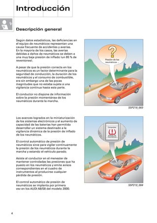 Introducción

    Descripción general

    Según datos estadísticos, las deﬁciencias en
    el equipo de neumáticos representan una
    causa frecuente de accidentes y averías.
    En la mayoría de los casos, las averías
    debidas a daños de neumáticos se deben a
    una muy baja presión de inﬂado (un 85 % de
                                                   Presión de los
    reventones).
                                                   neumáticos …

    A pesar de que la presión correcta en los
    neumáticos es un factor determinante para la
    seguridad de conducción, la duración de los
    neumáticos y el consumo de combustible,
    era sin embargo una de las pocas
    magnitudes que no estaba sujeta a una
    vigilancia continua hasta esta parte.

    El conductor no dispone de información
    sobre la presión momentánea de los
    neumáticos durante la marcha.

                                                                    SSP219_003


    Los avances logrados en la miniaturización
    de los sistemas electrónicos y el aumento de
    capacidad de las baterías han permitido
                                                     Comprobar
    desarrollar un sistema destinado a la
    vigilancia dinámica de la presión de inﬂado
    de los neumáticos.                               presión de
                                                     neumáticos


    El control automático de presión de
    neumáticos sirve para vigilar continuamente
    la presión de los neumáticos durante la
    marcha y estando el vehículo parado.

    Asiste al conductor en el menester de
    mantener controladas las presiones que ha
    puesto en los neumáticos y emite avisos
    correspondientes en el cuadro de
    instrumentos al producirse cualquier
    pérdida de presión.

    El control automático de presión de
    neumáticos se implanta por primera                              SSP219_004
    vez en los AUDI A8/S8 del modelo 2000.




4
 