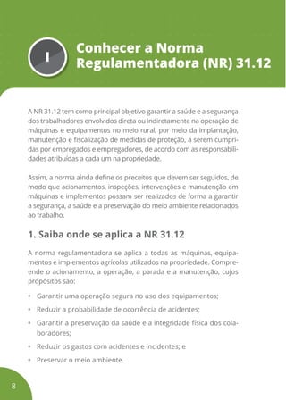 I
Conhecer a Norma
Regulamentadora (NR) 31.12
A NR 31.12 tem como principal objetivo garantir a saúde e a segurança
dos trabalhadores envolvidos direta ou indiretamente na operação de
máquinas e equipamentos no meio rural, por meio da implantação,
manutenção e fiscalização de medidas de proteção, a serem cumpri-
das por empregados e empregadores, de acordo com as responsabili-
dades atribuídas a cada um na propriedade.
Assim, a norma ainda define os preceitos que devem ser seguidos, de
modo que acionamentos, inspeções, intervenções e manutenção em
máquinas e implementos possam ser realizados de forma a garantir
a segurança, a saúde e a preservação do meio ambiente relacionados
ao trabalho.
1. Saiba onde se aplica a NR 31.12
A norma regulamentadora se aplica a todas as máquinas, equipa-
mentos e implementos agrícolas utilizados na propriedade. Compre-
ende o acionamento, a operação, a parada e a manutenção, cujos
propósitos são:
• Garantir uma operação segura no uso dos equipamentos;
• Reduzir a probabilidade de ocorrência de acidentes;
• Garantir a preservação da saúde e a integridade física dos cola-
boradores;
• Reduzir os gastos com acidentes e incidentes; e
• Preservar o meio ambiente.
8
 