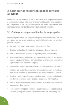 3. Conhecer as responsabilidades contidas
na NR 31
De forma clara e objetiva, a NR 31 estabelece as responsabilidades
a serem assumidas e rigorosamente cumpridas pelos empregados e
empregadores, a fim de garantir que os trabalhos sejam realizados
com segurança, mantendo sempre os riscos sob controle.
3.1 Conheça as responsabilidades do empregador
O empregador deve ser responsável pelo cumprimento da NR 31,
que pode ser na propriedade, no estabelecimento ou na unidade
produtora, para:
•	 Garantir condições de trabalho, higiene e conforto;
•	 Realizar avaliações de risco das atividades desenvolvidas;
•	 Adotar medidas de prevenção e proteção do trabalhador;
•	 Assegurar que as atividades, os lugares de trabalho, as máqui-
nas, os equipamentos, as ferramentas e os processos produtivos
sejam realizados de forma segura;
•	 Desenvolver melhorias nas condições e nos ambientes de trabalho;
•	 Analisar os acidentes ocorridos em conjunto com a Comissão
Interna de Prevenção de Acidentes no Trabalho Rural - CIPATR;
•	 Divulgar os direitos, deveres e as obrigações que os trabalhado-
res devem conhecer sobre saúde e segurança no trabalho;
•	 Adotar medidas necessárias quando da ocorrência de acidentes
ou doenças do trabalho;
•	 Fornecer informações, orientar e supervisionar os trabalhos exe-
cutados, para garantir que sejam realizados de forma segura;
10
COLEÇÃO SENAR • Nº 219
 