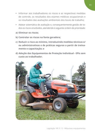 •	 Informar aos trabalhadores os riscos e as respectivas medidas
de controle, os resultados dos exames médicos ocupacionais e
os resultados das avaliações ambientais dos locais de trabalho;
•	 Adotar sistemática de avaliação e, consequentemente gestão de to-
dos os riscos envolvidos, atendendo à seguinte ordem de prioridade:
a)	Eliminar os riscos;
b)	Controlar os riscos na fonte geradora;
c)	 Reduzir o risco ao mínimo, introduzindo medidas técnicas e/
ou administrativas e de práticas seguras a partir de treina-
mento e capacitação; e
d)	Adoção dos Equipamentos de Proteção Individual - EPIs sem
custo ao trabalhador.
11
Legislação: NR 31.12 - Máquinas e equipamentos
 