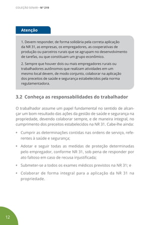 1. Devem responder, de forma solidária pela correta aplicação
da NR 31, as empresas, os empregadores, as cooperativas de
produção ou parceiros rurais que se agrupam no desenvolvimento
de tarefas, ou que constituam um grupo econômico.
2. Sempre que houver dois ou mais empregadores rurais ou
trabalhadores autônomos que realizam atividades em um
mesmo local devem, de modo conjunto, colaborar na aplicação
dos preceitos de saúde e segurança estabelecidos pela norma
regulamentadora.
Atenção
3.2 Conheça as responsabilidades do trabalhador
O trabalhador assume um papel fundamental no sentido de alcan-
çar um bom resultado das ações da gestão de saúde e segurança na
propriedade, devendo colaborar sempre, e de maneira integral, no
cumprimento dos preceitos estabelecidos na NR 31. Cabe-lhe ainda:
• Cumprir as determinações contidas nas ordens de serviço, refe-
rentes à saúde e segurança;
• Adotar e seguir todas as medidas de proteção determinadas
pelo empregador, conforme NR 31, sob pena de responder por
ato faltoso em caso de recusa injustificada;
• Submeter-se a todos os exames médicos previstos na NR 31; e
• Colaborar de forma integral para a aplicação da NR 31 na
propriedade.
12
COLEÇÃO SENAR • Nº 219
 