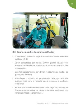 3.3 Conheça os direitos do trabalhador
•	 Trabalhar em ambientes seguros e saudáveis, conforme estabe-
lecido na NR 31;
•	 Serem consultados, por meio da CIPATR quando houver, sobre
a adoção de medidas de prevenção de acidentes, adotadas pelo
empregador;
•	 Escolher representantes para tratar de assuntos de saúde e se-
gurança na (CIPATR);
•	 Interromper o trabalho na propriedade, caso seja detectado
qualquer risco grave e iminente para a segurança e saúde dos
terceiros; e
•	 Receber treinamento e orientações sobre segurança e saúde, de
forma que possam atuar na implementação de medidas de pre-
venção adotadas na propriedade.
13
Legislação: NR 31.12 - Máquinas e equipamentos
 