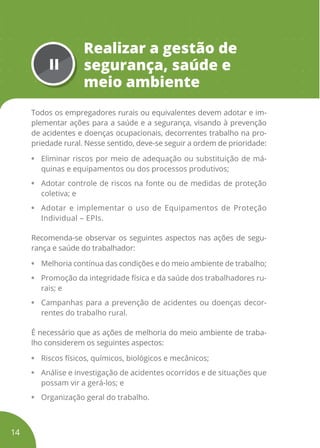 II
Realizar a gestão de
segurança, saúde e
meio ambiente
Todos os empregadores rurais ou equivalentes devem adotar e im-
plementar ações para a saúde e a segurança, visando à prevenção
de acidentes e doenças ocupacionais, decorrentes trabalho na pro-
priedade rural. Nesse sentido, deve-se seguir a ordem de prioridade:
• Eliminar riscos por meio de adequação ou substituição de má-
quinas e equipamentos ou dos processos produtivos;
• Adotar controle de riscos na fonte ou de medidas de proteção
coletiva; e
• Adotar e implementar o uso de Equipamentos de Proteção
Individual – EPIs.
Recomenda-se observar os seguintes aspectos nas ações de segu-
rança e saúde do trabalhador:
• Melhoria contínua das condições e do meio ambiente de trabalho;
• Promoção da integridade física e da saúde dos trabalhadores ru-
rais; e
• Campanhas para a prevenção de acidentes ou doenças decor-
rentes do trabalho rural.
É necessário que as ações de melhoria do meio ambiente de traba-
lho considerem os seguintes aspectos:
• Riscos físicos, químicos, biológicos e mecânicos;
• Análise e investigação de acidentes ocorridos e de situações que
possam vir a gerá-los; e
• Organização geral do trabalho.
14
 