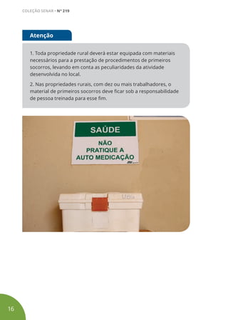 1. Toda propriedade rural deverá estar equipada com materiais
necessários para a prestação de procedimentos de primeiros
socorros, levando em conta as peculiaridades da atividade
desenvolvida no local.
2. Nas propriedades rurais, com dez ou mais trabalhadores, o
material de primeiros socorros deve ficar sob a responsabilidade
de pessoa treinada para esse fim.
Atenção
16
COLEÇÃO SENAR • Nº 219
 