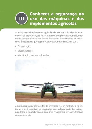 III
Conhecer a segurança no
uso das máquinas e dos
implementos agrícolas
As máquinas e implementos agrícolas devem ser utilizados de acor-
do com as especificações técnicas fornecidas pelos fabricantes, ope-
rando sempre dentro dos limites indicados e observando as restri-
ções. É necessário que sejam operados por trabalhadores com:
• Capacitação;
• Qualificação; e
• Habilitação para essas funções.
A norma regulamentadora NR 31 preconiza que as proteções, os sis-
temas e os dispositivos de segurança devem fazer parte das máqui-
nas desde a sua fabricação, não podendo jamais ser considerados
como opcionais.
Legislação: NR 31.12 - Máquinas e equipamentos
 
