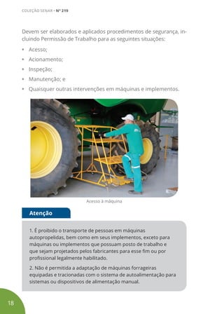 Devem ser elaborados e aplicados procedimentos de segurança, in-
cluindo Permissão de Trabalho para as seguintes situações:
• Acesso;
• Acionamento;
• Inspeção;
• Manutenção; e
• Quaisquer outras intervenções em máquinas e implementos.
Acesso à máquina
1. É proibido o transporte de pessoas em máquinas
autopropelidas, bem como em seus implementos, exceto para
máquinas ou implementos que possuam posto de trabalho e
que sejam projetados pelos fabricantes para esse fim ou por
profissional legalmente habilitado.
2. Não é permitida a adaptação de máquinas forrageiras
equipadas e tracionadas com o sistema de autoalimentação para
sistemas ou dispositivos de alimentação manual.
Atenção
18
COLEÇÃO SENAR • Nº 219
 