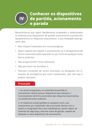 IV
Conhecer os dispositivos
de partida, acionamento
e parada
Recomenda-se que sejam devidamente projetados e selecionados
os sistemas e/ou dispositivos de partida, acionamento e parada dos
equipamentos ou máquinas estacionárias. A sua instalação deve ga-
rantir que:
• Não estejam localizados em zonas perigosas;
• Sejam capazes de impedir o acionamento ou o desligamento de
forma involuntária pelo operador ou por meio de qualquer outra
forma acidental;
• Não proporcionem riscos adicionais;
• Não permitam ser burlados; e
• Possuam condições de serem acionados ou desligados em si-
tuações de emergência por outro colaborador, que não seja o
próprio operador.
1. Ao serem energizados, os comandos de partida ou
acionamento devem possuir dispositivos que impeçam o
funcionamento de forma automática das máquinas estacionárias,
no sentido de evitar acidentes.
2. As máquinas autopropelidas ou qualquer outra, cujo
acionamento por trabalhador não autorizado ofereça risco a
saúde ou integridade física dos trabalhadores, devem dispor de
sistemas de segurança, inclusive chave de ignição, capazes de
bloquear os seus dispositivos de acionamento.
Precaução
Legislação: NR 31.12 - Máquinas e equipamentos
 