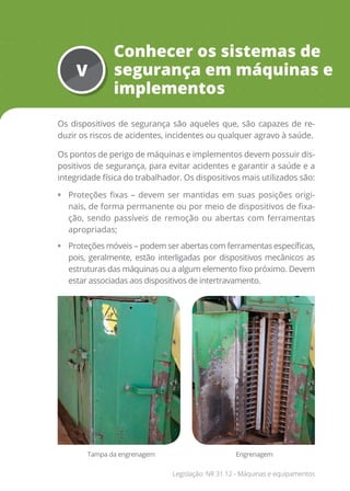 V
Conhecer os sistemas de
segurança em máquinas e
implementos
Os dispositivos de segurança são aqueles que, são capazes de re-
duzir os riscos de acidentes, incidentes ou qualquer agravo à saúde.
Os pontos de perigo de máquinas e implementos devem possuir dis-
positivos de segurança, para evitar acidentes e garantir a saúde e a
integridade física do trabalhador. Os dispositivos mais utilizados são:
• Proteções fixas – devem ser mantidas em suas posições origi-
nais, de forma permanente ou por meio de dispositivos de fixa-
ção, sendo passíveis de remoção ou abertas com ferramentas
apropriadas;
• Proteções móveis – podem ser abertas com ferramentas específicas,
pois, geralmente, estão interligadas por dispositivos mecânicos as
estruturas das máquinas ou a algum elemento fixo próximo. Devem
estar associadas aos dispositivos de intertravamento.
Tampa da engrenagem Engrenagem
Legislação: NR 31.12 - Máquinas e equipamentos
 