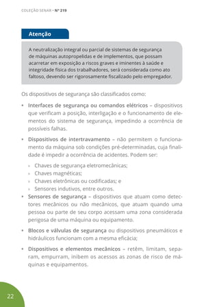 A neutralização integral ou parcial de sistemas de segurança
de máquinas autopropelidas e de implementos, que possam
acarretar em exposição a riscos graves e iminentes à saúde e
integridade física dos trabalhadores, será considerada como ato
faltoso, devendo ser rigorosamente fiscalizado pelo empregador.
Atenção
Os dispositivos de segurança são classificados como:
• Interfaces de segurança ou comandos elétricos – dispositivos
que verificam a posição, interligação e o funcionamento de ele-
mentos do sistema de segurança, impedindo a ocorrência de
possíveis falhas.
• Dispositivos de intertravamento – não permitem o funciona-
mento da máquina sob condições pré-determinadas, cuja finali-
dade é impedir a ocorrência de acidentes. Podem ser:
» Chaves de segurança eletromecânicas;
» Chaves magnéticas;
» Chaves eletrônicas ou codificadas; e
» Sensores indutivos, entre outros.
• Sensores de segurança – dispositivos que atuam como detec-
tores mecânicos ou não mecânicos, que atuam quando uma
pessoa ou parte de seu corpo acessam uma zona considerada
perigosa de uma máquina ou equipamento.
• Blocos e válvulas de segurança ou dispositivos pneumáticos e
hidráulicos funcionam com a mesma eficácia;
• Dispositivos e elementos mecânicos – retêm, limitam, sepa-
ram, empurram, inibem os acessos as zonas de risco de má-
quinas e equipamentos.
22
COLEÇÃO SENAR • Nº 219
 