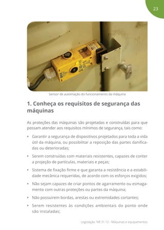 Sensor de automação do funcionamento da máquina
1. Conheça os requisitos de segurança das
máquinas
As proteções das máquinas são projetadas e construídas para que
possam atender aos requisitos mínimos de segurança, tais como:
•	 Garantir a segurança de dispositivos projetados para toda a vida
útil da máquina, ou possibilitar a reposição das partes danifica-
das ou deterioradas;
•	 Serem construídas com materiais resistentes, capazes de conter
a projeção de partículas, materiais e peças;
•	 Sistema de fixação firme e que garanta a resistência e a estabili-
dade mecânica requeridas, de acordo com os esforços exigidos;
•	 Não sejam capazes de criar pontos de agarramento ou esmaga-
mento com outras proteções ou partes da máquina;
•	 Não possuirem bordas, arestas ou extremidades cortantes;
•	 Serem resistentes às condições ambientais do ponto onde
são instaladas;
23
Legislação: NR 31.12 - Máquinas e equipamentos
 