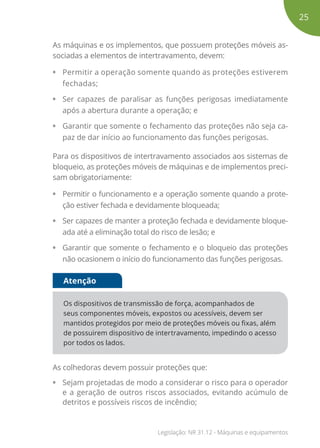 As máquinas e os implementos, que possuem proteções móveis as-
sociadas a elementos de intertravamento, devem:
• Permitir a operação somente quando as proteções estiverem
fechadas;
• Ser capazes de paralisar as funções perigosas imediatamente
após a abertura durante a operação; e
• Garantir que somente o fechamento das proteções não seja ca-
paz de dar início ao funcionamento das funções perigosas.
Para os dispositivos de intertravamento associados aos sistemas de
bloqueio, as proteções móveis de máquinas e de implementos preci-
sam obrigatoriamente:
• Permitir o funcionamento e a operação somente quando a prote-
ção estiver fechada e devidamente bloqueada;
• Ser capazes de manter a proteção fechada e devidamente bloque-
ada até a eliminação total do risco de lesão; e
• Garantir que somente o fechamento e o bloqueio das proteções
não ocasionem o início do funcionamento das funções perigosas.
Os dispositivos de transmissão de força, acompanhados de
seus componentes móveis, expostos ou acessíveis, devem ser
mantidos protegidos por meio de proteções móveis ou fixas, além
de possuirem dispositivo de intertravamento, impedindo o acesso
por todos os lados.
Atenção
As colhedoras devem possuir proteções que:
• Sejam projetadas de modo a considerar o risco para o operador
e a geração de outros riscos associados, evitando acúmulo de
detritos e possíveis riscos de incêndio;
25
Legislação: NR 31.12 - Máquinas e equipamentos
 