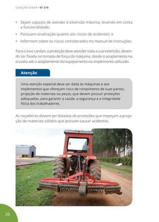 • Sejam capazes de atender à extensão máxima, levando em conta
a funcionalidade;
• Possuam sinalização quanto aos riscos de acidentes; e
• Informem sobre os riscos considerados no manual de instruções.
Paraoeixocardan, aproteção deveatendertodaasuaextensão,deven-
do ser fixada na tomada de força da máquina, desde o acoplamento na
cruzeta até o acoplamento do equipamento ou implemento utilizado.
Uma atenção especial deve ser dada às máquinas e aos
implementos que ofereçam risco de rompimento de suas partes,
projeção de materiais ou peças, que devem possuir proteções
adequadas, para garantir a saúde, a segurança e a integridade
física dos trabalhadores.
Atenção
As roçadeiras devem ser dotadas de proteções que impeçam a proje-
ção de materiais sólidos que possam causar acidentes.
26
COLEÇÃO SENAR • Nº 219
 