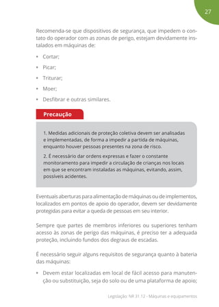 Recomenda-se que dispositivos de segurança, que impedem o con-
tato do operador com as zonas de perigo, estejam devidamente ins-
talados em máquinas de:
• Cortar;
• Picar;
• Triturar;
• Moer;
• Desfibrar e outras similares.
1. Medidas adicionais de proteção coletiva devem ser analisadas
e implementadas, de forma a impedir a partida de máquinas,
enquanto houver pessoas presentes na zona de risco.
2. É necessário dar ordens expressas e fazer o constante
monitoramento para impedir a circulação de crianças nos locais
em que se encontram instaladas as máquinas, evitando, assim,
possíveis acidentes.
Precaução
Eventuais aberturas para alimentação de máquinas ou de implementos,
localizados em pontos de apoio do operador, devem ser devidamente
protegidas para evitar a queda de pessoas em seu interior.
Sempre que partes de membros inferiores ou superiores tenham
acesso às zonas de perigo das máquinas, é preciso ter a adequada
proteção, incluindo fundos dos degraus de escadas.
É necessário seguir alguns requisitos de segurança quanto à bateria
das máquinas:
• Devem estar localizadas em local de fácil acesso para manuten-
ção ou substituição, seja do solo ou de uma plataforma de apoio;
27
Legislação: NR 31.12 - Máquinas e equipamentos
 