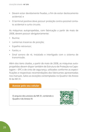 • Devem estar devidamente fixadas, a fim de evitar deslocamento
acidental; e
• O terminal positivo deve possuir proteção contra possível conta-
to acidental e curto circuito.
As máquinas autopropelidas, com fabricação a partir de maio de
2008, devem possuir obrigatoriamente:
• Buzina;
• Lanternas traseiras de posição;
• Espelho retrovisor;
• Faróis; e
• Sinal sonoro de ré, instalado e interligado com o sistema de
transmissão.
Além dos itens citados, a partir de maio de 2008, as máquinas auto-
propelidas devem dispor também de Estrutura de Proteção na Capo-
tagem – EPC e de cinto de segurança, utilizados conforme as especi-
ficações e respectivas recomendações dos fabricantes apresentadas
nos manuais. Salvo as exceções contempladas no Quadro I do Anexo
IV da NR 31.
O arquivo dos anexos da NR 31, contendo o
Quadro I do Anexo IV.
Acesse pelo seu celular
28
COLEÇÃO SENAR • Nº 219
 