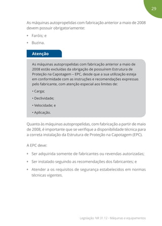 As máquinas autopropelidas com fabricação anterior a maio de 2008
devem possuir obrigatoriamente:
• Faróis; e
• Buzina.
As máquinas autopropelidas com fabricação anterior a maio de
2008 estão excluídas da obrigação de possuírem Estrutura de
Proteção na Capotagem – EPC, desde que a sua utilização esteja
em conformidade com as instruções e recomendações expressas
pelo fabricante, com atenção especial aos limites de:
• Carga;
• Declividade;
• Velocidade; e
• Aplicação.
Atenção
Quanto às máquinas autopropelidas, com fabricação a partir de maio
de 2008, é importante que se verifique a disponibilidade técnica para
a correta instalação da Estrutura de Proteção na Capotagem (EPC).
A EPC deve:
• Ser adquirida somente de fabricantes ou revendas autorizadas;
• Ser instalado seguindo as recomendações dos fabricantes; e
• Atender a os requisitos de segurança estabelecidos em normas
técnicas vigentes.
29
Legislação: NR 31.12 - Máquinas e equipamentos
 