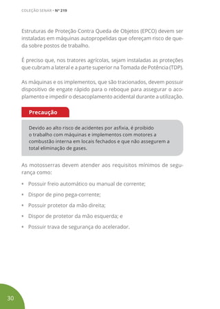 Estruturas de Proteção Contra Queda de Objetos (EPCO) devem ser
instaladas em máquinas autopropelidas que ofereçam risco de que-
da sobre postos de trabalho.
É preciso que, nos tratores agrícolas, sejam instaladas as proteções
que cubram a lateral e a parte superior na Tomada de Potência (TDP).
As máquinas e os implementos, que são tracionados, devem possuir
dispositivo de engate rápido para o reboque para assegurar o aco-
plamento e impedir o desacoplamento acidental durante a utilização.
Devido ao alto risco de acidentes por asfixia, é proibido
o trabalho com máquinas e implementos com motores a
combustão interna em locais fechados e que não assegurem a
total eliminação de gases.
Precaução
As motosserras devem atender aos requisitos mínimos de segu-
rança como:
• Possuir freio automático ou manual de corrente;
• Dispor de pino pega-corrente;
• Possuir protetor da mão direita;
• Dispor de protetor da mão esquerda; e
• Possuir trava de segurança do acelerador.
30
COLEÇÃO SENAR • Nº 219
 