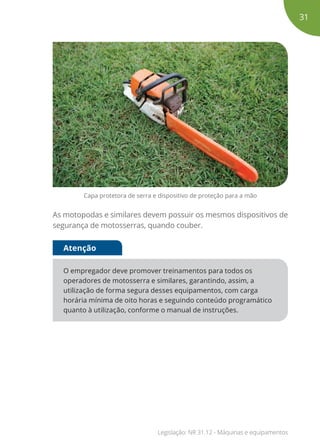 Capa protetora de serra e dispositivo de proteção para a mão
As motopodas e similares devem possuir os mesmos dispositivos de
segurança de motosserras, quando couber.
O empregador deve promover treinamentos para todos os
operadores de motosserra e similares, garantindo, assim, a
utilização de forma segura desses equipamentos, com carga
horária mínima de oito horas e seguindo conteúdo programático
quanto à utilização, conforme o manual de instruções.
Atenção
31
Legislação: NR 31.12 - Máquinas e equipamentos
 