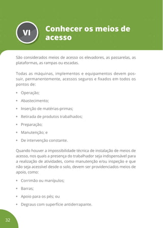 VI
Conhecer os meios de
acesso
São considerados meios de acesso os elevadores, as passarelas, as
plataformas, as rampas ou escadas.
Todas as máquinas, implementos e equipamentos devem pos-
suir, permanentemente, acessos seguros e fixados em todos os
pontos de:
• Operação;
• Abastecimento;
• Inserção de matérias-primas;
• Retirada de produtos trabalhados;
• Preparação;
• Manutenção; e
• De intervenção constante.
Quando houver a impossibilidade técnica de instalação de meios de
acesso, nos quais a presença do trabalhador seja indispensável para
a realização de atividades, como manutenção e/ou inspeção e que
não seja acessível desde o solo, devem ser providenciados meios de
apoio, como:
• Corrimão ou manípulos;
• Barras;
• Apoio para os pés; ou
• Degraus com superfície antiderrapante.
32
 