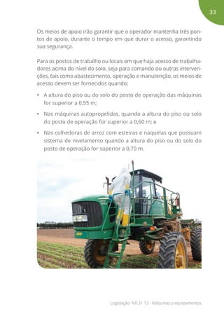 Os meios de apoio irão garantir que o operador mantenha três pon-
tos de apoio, durante o tempo em que durar o acesso, garantindo
sua segurança.
Para os postos de trabalho ou locais em que haja acesso de trabalha-
dores acima do nível do solo, seja para comando ou outras interven-
ções, tais como abastecimento, operação e manutenção, os meios de
acesso devem ser fornecidos quando:
• A altura do piso ou do solo do posto de operação das máquinas
for superior a 0,55 m;
• Nas máquinas autopropelidas, quando a altura do piso ou solo
do posto de operação for superior a 0,60 m; e
• Nas colhedoras de arroz com esteiras e naquelas que possuam
sistema de nivelamento quando a altura do piso ou do solo do
posto de operação for superior a 0,70 m.
33
Legislação: NR 31.12 - Máquinas e equipamentos
 