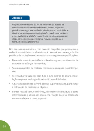 Os postos de trabalho ou locais em que haja acesso de
trabalhadores acima do nível do solo devem dispor de
plataformas seguras e estáveis. Não havendo possibilidade
técnica para a implantação de plataformas fixas e estáveis,
é possível utilizar plataformas móveis, desde que possuam
dispositivos que não permitam a movimentação ou o
tombamento da plataforma.
Atenção
Nos acessos às máquinas, com exceção daquelas que possuem es-
cadas tipo marinheiro ou elevadores, é necessário a presença de dis-
positivos de proteção contra queda, com as seguintes especificações:
• Dimensionamento, resistência e fixação seguras, sendo capaz de
suportar os esforços requeridos;
• Serem compostos de material resistente a corrosão e as intempé-
ries;
• Terem a barra superior com 1,10 a 1,20 metros de altura em re-
lação ao piso e ao longo da extensão, nos dois lados;
• A barra superior não deverá possuir superfície plana, para evitar
a colocação de materiais e objetos;
• Conter rodapé com, no mínimo, 20 centímetros de altura e barra
intermediária a 70 cm de altura em relação ao piso, localizada
entre o rodapé e a barra superior.
34
COLEÇÃO SENAR • Nº 219
 