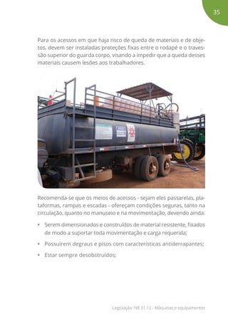 Para os acessos em que haja risco de queda de materiais e de obje-
tos, devem ser instaladas proteções fixas entre o rodapé e o traves-
são superior do guarda corpo, visando a impedir que a queda desses
materiais causem lesões aos trabalhadores.
Recomenda-se que os meios de acessos - sejam eles passarelas, pla-
taformas, rampas e escadas - ofereçam condições seguras, tanto na
circulação, quanto no manuseio e na movimentação, devendo ainda:
•	 Serem dimensionados e construídos de material resistente, fixados
de modo a suportar toda movimentação e carga requerida;
•	 Possuirem degraus e pisos com características antiderrapantes;
•	 Estar sempre desobstruídos;
35
Legislação: NR 31.12 - Máquinas e equipamentos
 