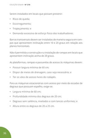 Serem instalados em locais que possam prevenir:
•	 Risco de queda;
•	 Escorregamento;
•	 Tropeçamento; e
•	 Demanda excessiva de esforço físico dos trabalhadores.
Barras transversais devem ser instaladas de maneira segura em ram-
pas que apresentem inclinação entre 10 e 20 graus em relação aos
planos horizontais.
Não é permitida a construção e a instalação de rampas em locais que
apresentem inclinação acima de 20 graus.
As plataformas, rampas e passarelas de acesso às máquinas devem:
•	 Possuir largura mínima de 60 cm;
•	 Dispor de meios de drenagem, caso seja necessário; e
•	 Ter os vãos de acesso livres de rodapés.
Para as máquinas estacionárias com acesso por meio de escadas de
degraus que possuam espelho, exige-se:
•	 Largura mínima de 60 cm;
•	 Profundidade mínima dos degraus de 20 cm;
•	 Degraus sem saliência, nivelados e com lances uniformes; e
•	 Altura entre os degraus de 20 a 25 cm.
36
COLEÇÃO SENAR • Nº 219
 
