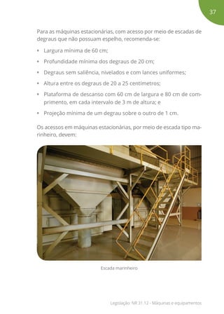 Para as máquinas estacionárias, com acesso por meio de escadas de
degraus que não possuam espelho, recomenda-se:
•	 Largura mínima de 60 cm;
•	 Profundidade mínima dos degraus de 20 cm;
•	 Degraus sem saliência, nivelados e com lances uniformes;
•	 Altura entre os degraus de 20 a 25 centímetros;
•	 Plataforma de descanso com 60 cm de largura e 80 cm de com-
primento, em cada intervalo de 3 m de altura; e
•	 Projeção mínima de um degrau sobre o outro de 1 cm.
Os acessos em máquinas estacionárias, por meio de escada tipo ma-
rinheiro, devem:
Escada marinheiro
37
Legislação: NR 31.12 - Máquinas e equipamentos
 