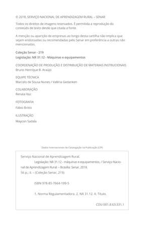 © 2018, SERVIÇO NACIONAL DE APRENDIZAGEM RURAL – SENAR
Todos os direitos de imagens reservados. É permitida a reprodução do
conteúdo de texto desde que citada a fonte.
A menção ou aparição de empresas ao longo desta cartilha não implica que
sejam endossadas ou recomendadas pelo Senar em preferência a outras não
mencionadas.
Coleção Senar - 219
Legislação: NR 31.12 - Máquinas e equipamentos
COORDENAÇÃO DE PRODUÇÃO E DISTRIBUIÇÃO DE MATERIAIS INSTRUCIONAIS
Bruno Henrique B. Araújo
EQUIPE TÉCNICA
Marcelo de Sousa Nunes / Valéria Gedanken
COLABORAÇÃO
Renata Vaz
FOTOGRAFIA
Fábio Britto
ILUSTRAÇÃO
Maycon Sadala
Serviço Nacional de Aprendizagem Rural.
	 Legislação: NR 31.12 - máquinas e equipamentos. / Serviço Nacio-
nal de Aprendizagem Rural. – Brasília: Senar, 2018.
56 p,; il. – (Coleção Senar, 219)
	 ISBN 978-85-7664-199-5
	 1. Norma Regulamentadora. 2. NR 31.12. II. Título.
CDU 001.8:63:331.1
Dados Internacionais de Catalogação na Publicação (CIP)
 
