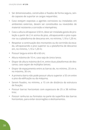 •	 Ser dimensionados, construídos e fixados de forma segura, sen-
do capazes de suportar as cargas requeridas;
•	 Caso estejam expostas a agentes corrosivos ou instaladas em
ambientes externos, devem ser constituídos ou revestidos de
material resistente a corrosão e intempéries;
•	 Caso a altura ultrapasse 3,50 m, deve ser instalada gaiola de pro-
teção a partir de 2 m acima do piso, ultrapassando o piso supe-
rior ou a plataforma de descanso em, no mínimo, 1,10 a 1,20 m;
•	 Respeitar a continuação dos montantes ou do corrimão da esca-
da, ultrapassando o piso superior ou a plataforma de descanso
em, no mínimo, 1,10 a 1,20 m;
•	 Possuir largura entre 40 e 60 cm;
•	 Altura máxima de 10 m, caso seja de único lance;
•	 Dispor de altura máxima de 6 m, entre duas plataformas de des-
canso, caso sejam de múltiplos lances;
•	 Dispor de espaçamento entre as barras de, no mínimo, 25 cm e,
no máximo, 30 cm;
•	 A primeira barra não pode possuir altura superior a 55 cm entre
o piso da edificação ou da máquina;
•	 Serem fixados, no mínimo, a 15 cm de distância da estrutura
de fixação;
•	 Possuir barras horizontais com espessura de 25 a 38 milíme-
tros;
•	 Possuir ranhuras ou formatos na parte da superfície das barras
horizontais, para evitar escorregões e deslizamentos.
38
COLEÇÃO SENAR • Nº 219
 