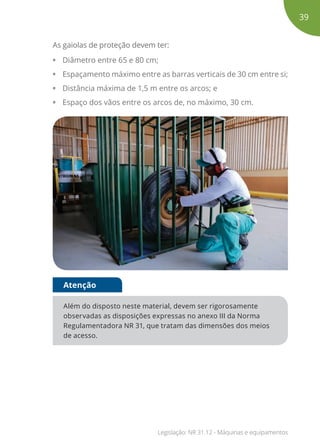 As gaiolas de proteção devem ter:
• Diâmetro entre 65 e 80 cm;
• Espaçamento máximo entre as barras verticais de 30 cm entre si;
• Distância máxima de 1,5 m entre os arcos; e
• Espaço dos vãos entre os arcos de, no máximo, 30 cm.
Além do disposto neste material, devem ser rigorosamente
observadas as disposições expressas no anexo III da Norma
Regulamentadora NR 31, que tratam das dimensões dos meios
de acesso.
Atenção
39
Legislação: NR 31.12 - Máquinas e equipamentos
 