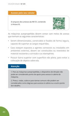 O arquivo dos anexos da NR 31, contendo
o Anexo III.
Acesse pelo seu celular
As máquinas autopropelidas devem contar com meios de acesso
que tenham as seguintes características:
• Serem dimensionados, construídos e fixados de forma segura,
capazes de suportar as cargas requeridas;
• Caso estejam expostos a agentes corrosivos ou instalados em
ambientes externos, devem ser constituídos ou revestidos de
material resistente a corrosão e as intempéries;
• Possuir barra superior com superfície não plana, para evitar a
colocação de objetos sobre ela.
1. Para as máquinas autopropelidas, o dispositivo de direção não
pode ser considerado ponto de apoio para acesso à cabine da
máquina.
2. Pneus, rodas, cubos e para-lamas comuns não podem ser
considerados como degraus para acesso à cabine ou a outro ponto
de trabalho.
Atenção
40
COLEÇÃO SENAR • Nº 219
 