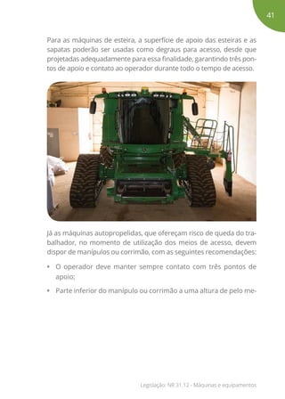 Para as máquinas de esteira, a superfície de apoio das esteiras e as
sapatas poderão ser usadas como degraus para acesso, desde que
projetadas adequadamente para essa finalidade, garantindo três pon-
tos de apoio e contato ao operador durante todo o tempo de acesso.
Já as máquinas autopropelidas, que ofereçam risco de queda do tra-
balhador, no momento de utilização dos meios de acesso, devem
dispor de manípulos ou corrimão, com as seguintes recomendações:
•	 O operador deve manter sempre contato com três pontos de
apoio;
•	 Parte inferior do manípulo ou corrimão a uma altura de pelo me-
41
Legislação: NR 31.12 - Máquinas e equipamentos
 