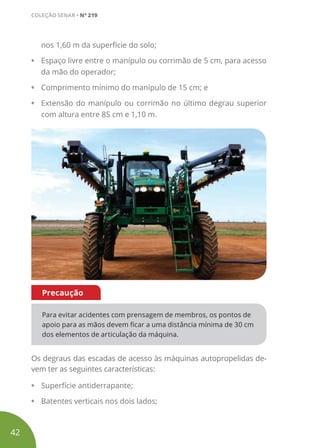 nos 1,60 m da superfície do solo;
• Espaço livre entre o manípulo ou corrimão de 5 cm, para acesso
da mão do operador;
• Comprimento mínimo do manípulo de 15 cm; e
• Extensão do manípulo ou corrimão no último degrau superior
com altura entre 85 cm e 1,10 m.
Para evitar acidentes com prensagem de membros, os pontos de
apoio para as mãos devem ficar a uma distância mínima de 30 cm
dos elementos de articulação da máquina.
Precaução
Os degraus das escadas de acesso às máquinas autopropelidas de-
vem ter as seguintes características:
• Superfície antiderrapante;
• Batentes verticais nos dois lados;
42
COLEÇÃO SENAR • Nº 219
 