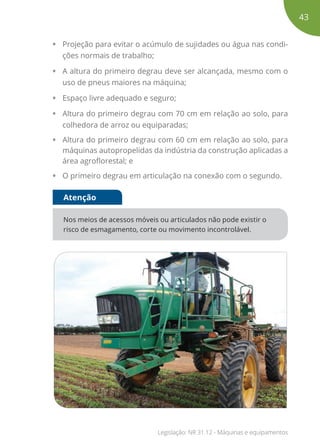 • Projeção para evitar o acúmulo de sujidades ou água nas condi-
ções normais de trabalho;
• A altura do primeiro degrau deve ser alcançada, mesmo com o
uso de pneus maiores na máquina;
• Espaço livre adequado e seguro;
• Altura do primeiro degrau com 70 cm em relação ao solo, para
colhedora de arroz ou equiparadas;
• Altura do primeiro degrau com 60 cm em relação ao solo, para
máquinas autopropelidas da indústria da construção aplicadas a
área agroflorestal; e
• O primeiro degrau em articulação na conexão com o segundo.
Nos meios de acessos móveis ou articulados não pode existir o
risco de esmagamento, corte ou movimento incontrolável.
Atenção
43
Legislação: NR 31.12 - Máquinas e equipamentos
 