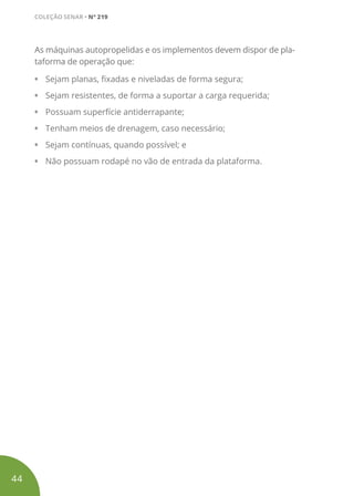 As máquinas autopropelidas e os implementos devem dispor de pla-
taforma de operação que:
• Sejam planas, fixadas e niveladas de forma segura;
• Sejam resistentes, de forma a suportar a carga requerida;
• Possuam superfície antiderrapante;
• Tenham meios de drenagem, caso necessário;
• Sejam contínuas, quando possível; e
• Não possuam rodapé no vão de entrada da plataforma.
44
COLEÇÃO SENAR • Nº 219
 