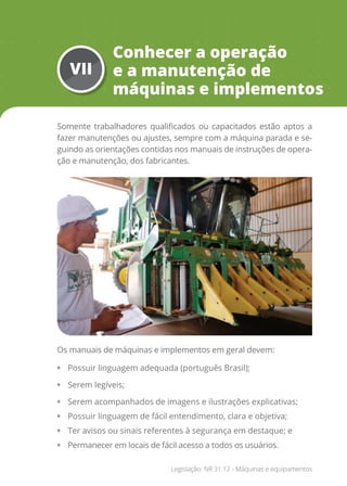 VII
Conhecer a operação
e a manutenção de
máquinas e implementos
Somente trabalhadores qualificados ou capacitados estão aptos a
fazer manutenções ou ajustes, sempre com a máquina parada e se-
guindo as orientações contidas nos manuais de instruções de opera-
ção e manutenção, dos fabricantes.
Os manuais de máquinas e implementos em geral devem:
• Possuir linguagem adequada (português Brasil);
• Serem legíveis;
• Serem acompanhados de imagens e ilustrações explicativas;
• Possuir linguagem de fácil entendimento, clara e objetiva;
• Ter avisos ou sinais referentes à segurança em destaque; e
• Permanecer em locais de fácil acesso a todos os usuários.
Legislação: NR 31.12 - Máquinas e equipamentos
 